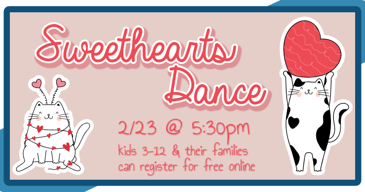 Sweethearts Dance, February 23rd at 5:30pm, intended for ages 3 through 12 and their family members, registration required